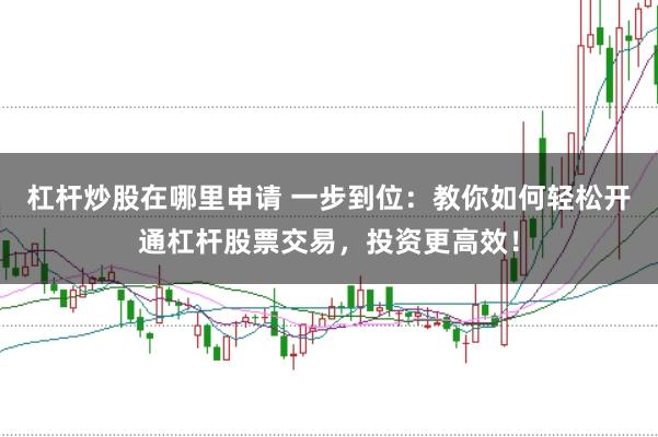 杠杆炒股在哪里申请 一步到位：教你如何轻松开通杠杆股票交易，投资更高效！