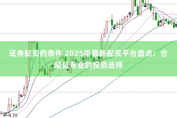 证券配资的条件 2025年最新配资平台盘点：合规且专业的投资选择