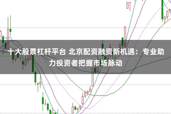 十大股票杠杆平台 北京配资融资新机遇：专业助力投资者把握市场脉动
