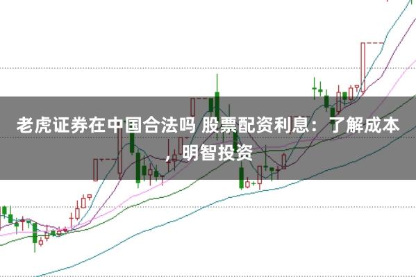老虎证券在中国合法吗 股票配资利息：了解成本，明智投资