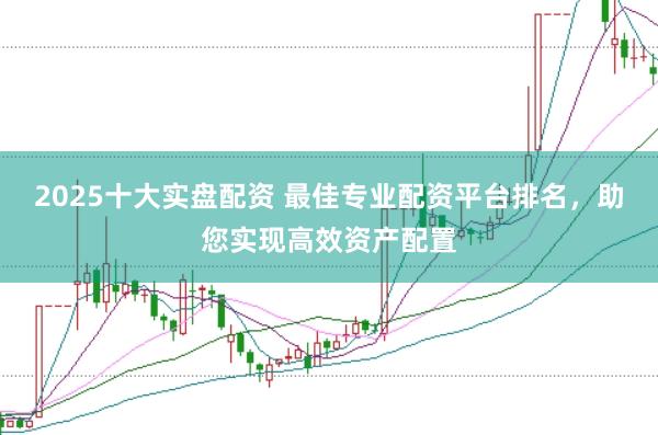 2025十大实盘配资 最佳专业配资平台排名，助您实现高效资产配置