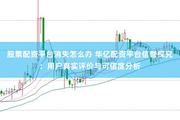 股票配资平台消失怎么办 华亿配资平台信誉探究：用户真实评价与可信度分析