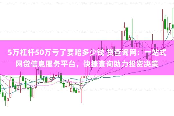 5万杠杆50万亏了要赔多少钱 贷查询网：一站式网贷信息服务平台，快捷查询助力投资决策