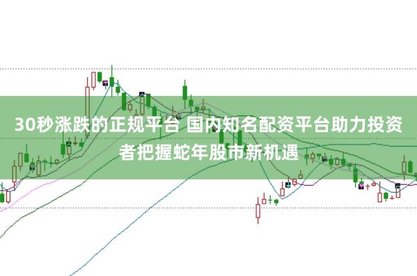 30秒涨跌的正规平台 国内知名配资平台助力投资者把握蛇年股市新机遇