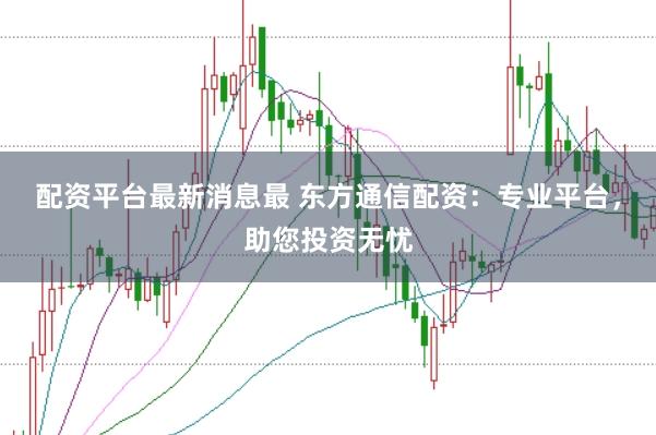 配资平台最新消息最 东方通信配资：专业平台，助您投资无忧