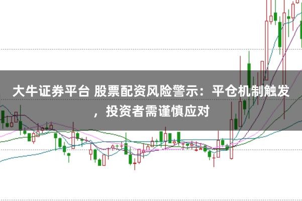 大牛证券平台 股票配资风险警示：平仓机制触发，投资者需谨慎应对