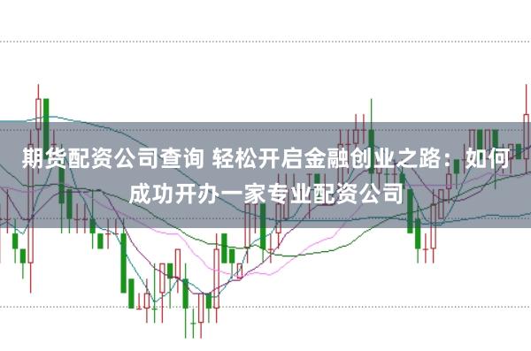 期货配资公司查询 轻松开启金融创业之路：如何成功开办一家专业配资公司