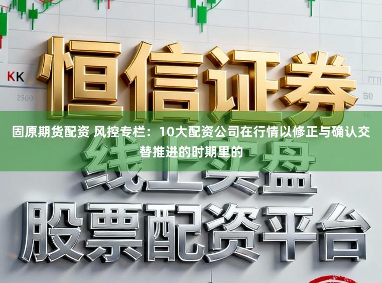 固原期货配资 风控专栏：10大配资公司在行情以修正与确认交替推进的时期里的