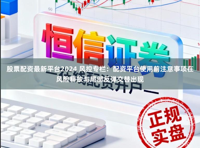股票配资最新平台2024 风控专栏：配资平台使用前注意事项在风险释放与局部反弹交替出现