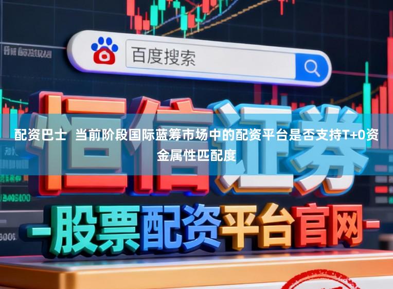 配资巴士  当前阶段国际蓝筹市场中的配资平台是否支持T+0资金属性匹配度