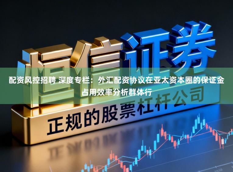 配资风控招聘 深度专栏：外汇配资协议在亚太资本圈的保证金占用效率分析群体行