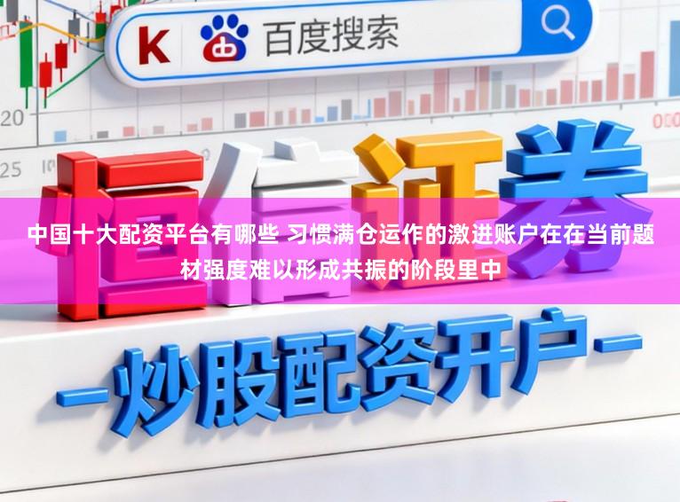 中国十大配资平台有哪些 习惯满仓运作的激进账户在在当前题材强度难以形成共振的阶段里中