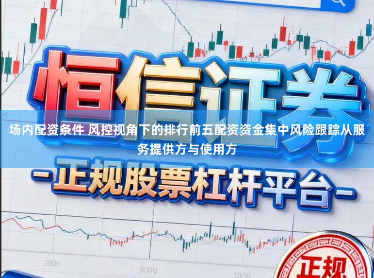 场内配资条件 风控视角下的排行前五配资资金集中风险跟踪从服务提供方与使用方