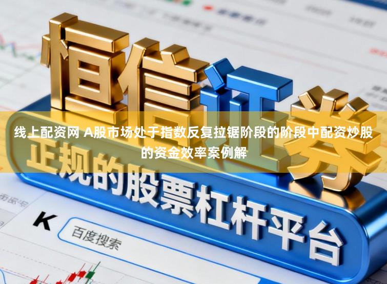 线上配资网 A股市场处于指数反复拉锯阶段的阶段中配资炒股的资金效率案例解