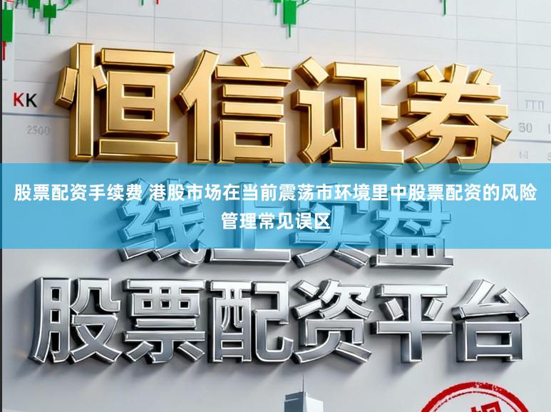 股票配资手续费 港股市场在当前震荡市环境里中股票配资的风险管理常见误区