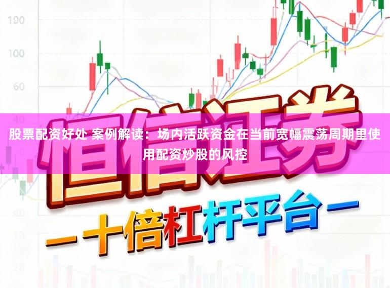 股票配资好处 案例解读：场内活跃资金在当前宽幅震荡周期里使用配资炒股的风控