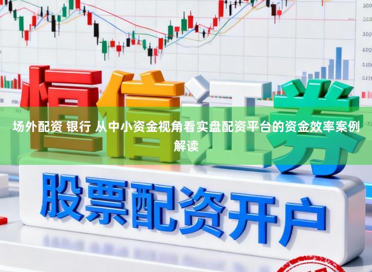 场外配资 银行 从中小资金视角看实盘配资平台的资金效率案例解读