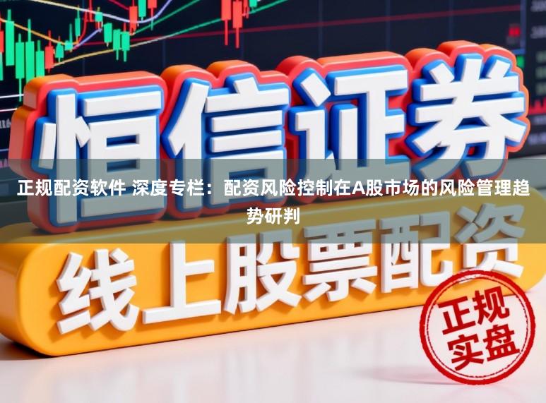 正规配资软件 深度专栏：配资风险控制在A股市场的风险管理趋势研判