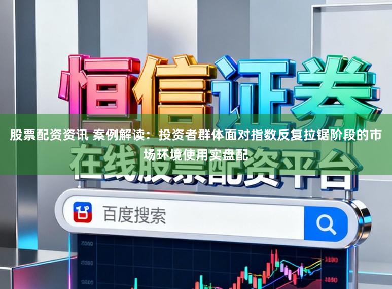 股票配资资讯 案例解读：投资者群体面对指数反复拉锯阶段的市场环境使用实盘配